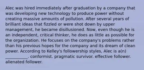 Alec was hired immediately after graduation by a company that was developing new technology to produce power without creating massive amounts of pollution. After several years of brilliant ideas that fizzled or were shot down by upper management, he became disillusioned. Now, even though he is an independent, critical thinker, he does as little as possible for the organization. He focuses on the company's problems rather than his previous hopes for the company and its dream of clean power. According to Kelley's followership styles, Alec is a(n) ___________. conformist. pragmatic survivor. effective follower. alienated follower.