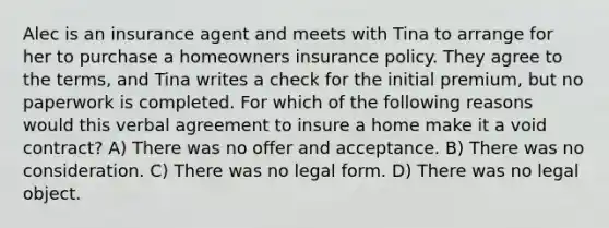 Alec is an insurance agent and meets with Tina to arrange for her to purchase a homeowners insurance policy. They agree to the terms, and Tina writes a check for the initial premium, but no paperwork is completed. For which of the following reasons would this verbal agreement to insure a home make it a void contract? A) There was no offer and acceptance. B) There was no consideration. C) There was no legal form. D) There was no legal object.