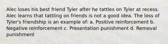 Alec loses his best friend Tyler after he tattles on Tyler at recess. Alec learns that tattling on friends is not a good idea. The loss of Tyler's friendship is an example of: a. Positive reinforcement b. Negative reinforcement c. Presentation punishment d. Removal punishment