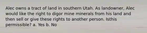 Alec owns a tract of land in southern Utah. As landowner, Alec would like the right to digor mine minerals from his land and then sell or give these rights to another person. Isthis permissible? a. Yes b. No