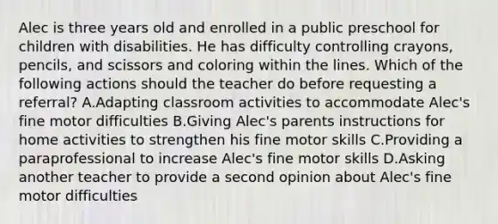 Alec is three years old and enrolled in a public preschool for children with disabilities. He has difficulty controlling crayons, pencils, and scissors and coloring within the lines. Which of the following actions should the teacher do before requesting a referral? A.Adapting classroom activities to accommodate Alec's fine motor difficulties B.Giving Alec's parents instructions for home activities to strengthen his fine motor skills C.Providing a paraprofessional to increase Alec's fine motor skills D.Asking another teacher to provide a second opinion about Alec's fine motor difficulties