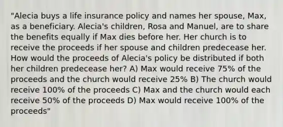 "Alecia buys a life insurance policy and names her spouse, Max, as a beneficiary. Alecia's children, Rosa and Manuel, are to share the benefits equally if Max dies before her. Her church is to receive the proceeds if her spouse and children predecease her. How would the proceeds of Alecia's policy be distributed if both her children predecease her? A) Max would receive 75% of the proceeds and the church would receive 25% B) The church would receive 100% of the proceeds C) Max and the church would each receive 50% of the proceeds D) Max would receive 100% of the proceeds"