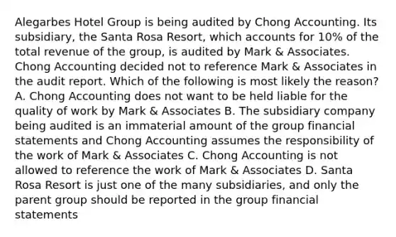 Alegarbes Hotel Group is being audited by Chong Accounting. Its subsidiary, the Santa Rosa Resort, which accounts for 10% of the total revenue of the group, is audited by Mark & Associates. Chong Accounting decided not to reference Mark & Associates in the audit report. Which of the following is most likely the reason? A. Chong Accounting does not want to be held liable for the quality of work by Mark & Associates B. The subsidiary company being audited is an immaterial amount of the group financial statements and Chong Accounting assumes the responsibility of the work of Mark & Associates C. Chong Accounting is not allowed to reference the work of Mark & Associates D. Santa Rosa Resort is just one of the many subsidiaries, and only the parent group should be reported in the group financial statements