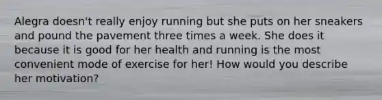 Alegra doesn't really enjoy running but she puts on her sneakers and pound the pavement three times a week. She does it because it is good for her health and running is the most convenient mode of exercise for her! How would you describe her motivation?