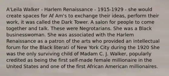 A'Leila Walker - Harlem Renaissance - 1915-1929 - she would create spaces for Af Am's to exchange their ideas, perform their work, it was called the Dark Tower. A salon for people to come together and talk. These were Negrotarians. She was a Black businesswoman. She was associated with the Harlem Renaissance as a patron of the arts who provided an intellectual forum for the Black literati of New York City during the 1920 She was the only surviving child of Madam C. J. Walker, popularly credited as being the first self-made female millionaire in the United States and one of the first African American millionaires.