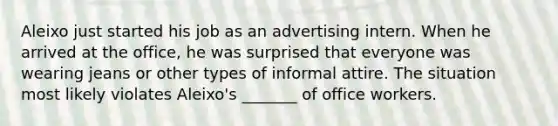 Aleixo just started his job as an advertising intern. When he arrived at the office, he was surprised that everyone was wearing jeans or other types of informal attire. The situation most likely violates Aleixo's _______ of office workers.