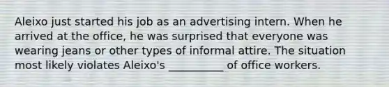 Aleixo just started his job as an advertising intern. When he arrived at the office, he was surprised that everyone was wearing jeans or other types of informal attire. The situation most likely violates Aleixo's __________ of office workers.