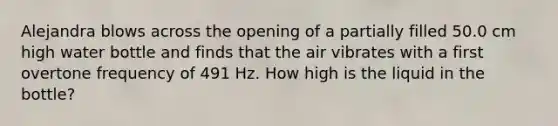 Alejandra blows across the opening of a partially filled 50.0 cm high water bottle and finds that the air vibrates with a first overtone frequency of 491 Hz. How high is the liquid in the bottle?