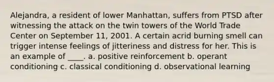 Alejandra, a resident of lower Manhattan, suffers from PTSD after witnessing the attack on the twin towers of the World Trade Center on September 11, 2001. A certain acrid burning smell can trigger intense feelings of jitteriness and distress for her. This is an example of ____. a. positive reinforcement b. operant conditioning c. classical conditioning d. observational learning