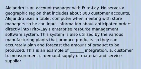 Alejandro is an account manager with Frito-Lay. He serves a geographic region that includes about 300 customer accounts. Alejandro uses a tablet computer when meeting with store managers so he can input information about anticipated orders directly into Frito-Lay's enterprise resource management software system. This system is also utilized by the various manufacturing plants that produce products so they can accurately plan and forecast the amount of product to be produced. This is an example of _______ integration. a. customer b. measurement c. demand-supply d. material and service supplier