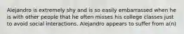 Alejandro is extremely shy and is so easily embarrassed when he is with other people that he often misses his college classes just to avoid social interactions. Alejandro appears to suffer from a(n)