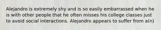 Alejandro is extremely shy and is so easily embarrassed when he is with other people that he often misses his college classes just to avoid social interactions. Alejandro appears to suffer from a(n)