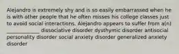 Alejandro is extremely shy and is so easily embarrassed when he is with other people that he often misses his college classes just to avoid social interactions. Alejandro appears to suffer from a(n) _____________ dissociative disorder dysthymic disorder antisocial personality disorder social anxiety disorder generalized anxiety disorder