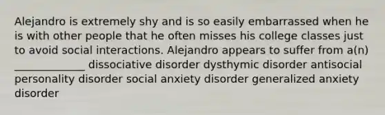 Alejandro is extremely shy and is so easily embarrassed when he is with other people that he often misses his college classes just to avoid social interactions. Alejandro appears to suffer from a(n) _____________ dissociative disorder dysthymic disorder antisocial personality disorder social anxiety disorder generalized anxiety disorder