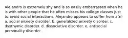 Alejandro is extremely shy and is so easily embarrassed when he is with other people that he often misses his college classes just to avoid social interactions. Alejandro appears to suffer from a(n) a. social anxiety disorder. b. generalized anxiety disorder. c. dysthymic disorder. d. dissociative disorder. e. antisocial personality disorder.