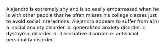 Alejandro is extremely shy and is so easily embarrassed when he is with other people that he often misses his college classes just to avoid social interactions. Alejandro appears to suffer from a(n) a. social anxiety disorder. b. generalized anxiety disorder. c. dysthymic disorder. d. dissociative disorder. e. antisocial personality disorder.