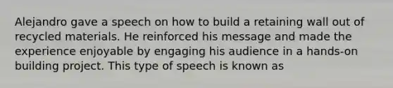 Alejandro gave a speech on how to build a retaining wall out of recycled materials. He reinforced his message and made the experience enjoyable by engaging his audience in a hands-on building project. This type of speech is known as