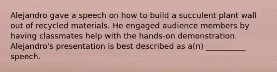 Alejandro gave a speech on how to build a succulent plant wall out of recycled materials. He engaged audience members by having classmates help with the hands-on demonstration. Alejandro's presentation is best described as a(n) __________ speech.