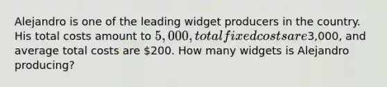 Alejandro is one of the leading widget producers in the country. His total costs amount to 5,000, total fixed costs are3,000, and average total costs are 200. How many widgets is Alejandro producing?