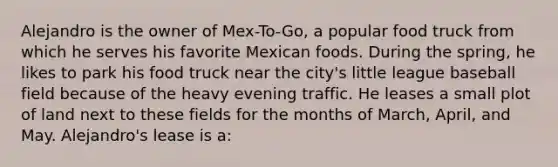 Alejandro is the owner of Mex-To-Go, a popular food truck from which he serves his favorite Mexican foods. During the spring, he likes to park his food truck near the city's little league baseball field because of the heavy evening traffic. He leases a small plot of land next to these fields for the months of March, April, and May. Alejandro's lease is a: