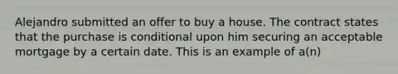 Alejandro submitted an offer to buy a house. The contract states that the purchase is conditional upon him securing an acceptable mortgage by a certain date. This is an example of a(n)