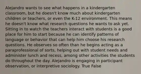 Alejandro wants to see what happens in a kindergarten classroom, but he doesn't know much about kindergarten children or teachers, or even the K-12 environment. This means he doesn't know what research questions he wants to ask yet. Sitting in to watch the teachers interact with students is a good place for him to start because he can identify patterns of language or behavior that can help him choose his research questions. He observes so often than he begins acting as a paraprofessional of sorts, helping out with student needs and administer lunch and recess, among other activities the students do throughout the day. Alejandro is engaging in participant observation, or interpretive sociology. True False