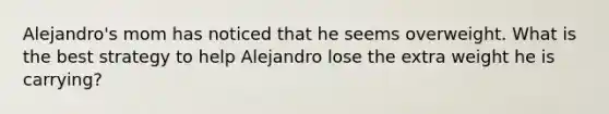 Alejandro's mom has noticed that he seems overweight. What is the best strategy to help Alejandro lose the extra weight he is carrying?