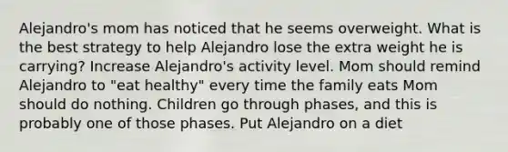 Alejandro's mom has noticed that he seems overweight. What is the best strategy to help Alejandro lose the extra weight he is carrying? Increase Alejandro's activity level. Mom should remind Alejandro to "eat healthy" every time the family eats Mom should do nothing. Children go through phases, and this is probably one of those phases. Put Alejandro on a diet