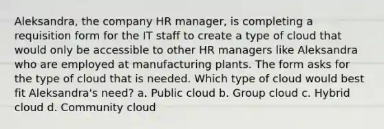 Aleksandra, the company HR manager, is completing a requisition form for the IT staff to create a type of cloud that would only be accessible to other HR managers like Aleksandra who are employed at manufacturing plants. The form asks for the type of cloud that is needed. Which type of cloud would best fit Aleksandra's need? a. Public cloud b. Group cloud c. Hybrid cloud d. Community cloud