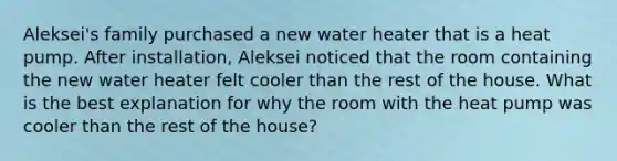 Aleksei's family purchased a new water heater that is a heat pump. After installation, Aleksei noticed that the room containing the new water heater felt cooler than the rest of the house. What is the best explanation for why the room with the heat pump was cooler than the rest of the house?