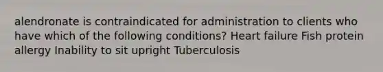 alendronate is contraindicated for administration to clients who have which of the following conditions? Heart failure Fish protein allergy Inability to sit upright Tuberculosis