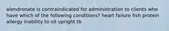 alendronate is contraindicated for administration to clients who have which of the following conditions? heart failure fish protein allergy inability to sit upright tb