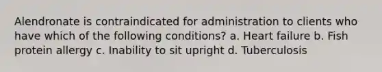 Alendronate is contraindicated for administration to clients who have which of the following conditions? a. Heart failure b. Fish protein allergy c. Inability to sit upright d. Tuberculosis