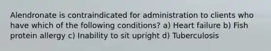 Alendronate is contraindicated for administration to clients who have which of the following conditions? a) Heart failure b) Fish protein allergy c) Inability to sit upright d) Tuberculosis