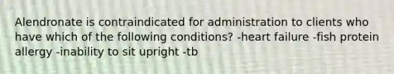 Alendronate is contraindicated for administration to clients who have which of the following conditions? -heart failure -fish protein allergy -inability to sit upright -tb