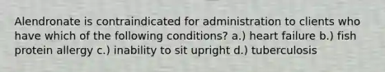 Alendronate is contraindicated for administration to clients who have which of the following conditions? a.) heart failure b.) fish protein allergy c.) inability to sit upright d.) tuberculosis