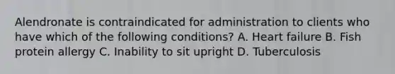 Alendronate is contraindicated for administration to clients who have which of the following conditions? A. Heart failure B. Fish protein allergy C. Inability to sit upright D. Tuberculosis