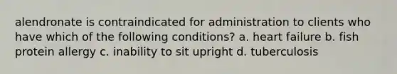 alendronate is contraindicated for administration to clients who have which of the following conditions? a. heart failure b. fish protein allergy c. inability to sit upright d. tuberculosis