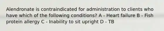 Alendronate is contraindicated for administration to clients who have which of the following conditions? A - Heart failure B - Fish protein allergy C - Inability to sit upright D - TB