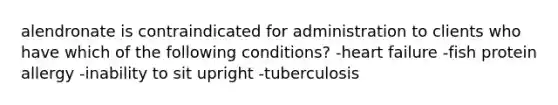 alendronate is contraindicated for administration to clients who have which of the following conditions? -heart failure -fish protein allergy -inability to sit upright -tuberculosis