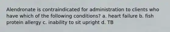 Alendronate is contraindicated for administration to clients who have which of the following conditions? a. heart failure b. fish protein allergy c. inability to sit upright d. TB