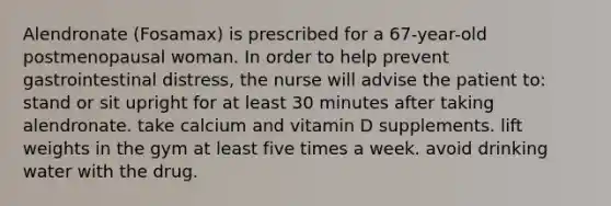 Alendronate (Fosamax) is prescribed for a 67-year-old postmenopausal woman. In order to help prevent gastrointestinal distress, the nurse will advise the patient to: stand or sit upright for at least 30 minutes after taking alendronate. take calcium and vitamin D supplements. lift weights in the gym at least five times a week. avoid drinking water with the drug.