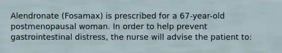 Alendronate (Fosamax) is prescribed for a 67-year-old postmenopausal woman. In order to help prevent gastrointestinal distress, the nurse will advise the patient to: