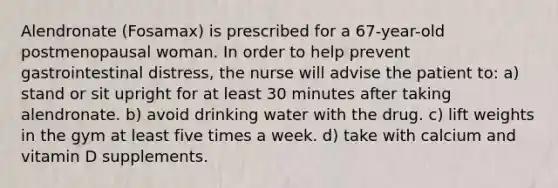 Alendronate (Fosamax) is prescribed for a 67-year-old postmenopausal woman. In order to help prevent gastrointestinal distress, the nurse will advise the patient to: a) stand or sit upright for at least 30 minutes after taking alendronate. b) avoid drinking water with the drug. c) lift weights in the gym at least five times a week. d) take with calcium and vitamin D supplements.