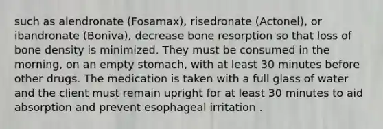 such as alendronate (Fosamax), risedronate (Actonel), or ibandronate (Boniva), decrease bone resorption so that loss of bone density is minimized. They must be consumed in the morning, on an empty stomach, with at least 30 minutes before other drugs. The medication is taken with a full glass of water and the client must remain upright for at least 30 minutes to aid absorption and prevent esophageal irritation .