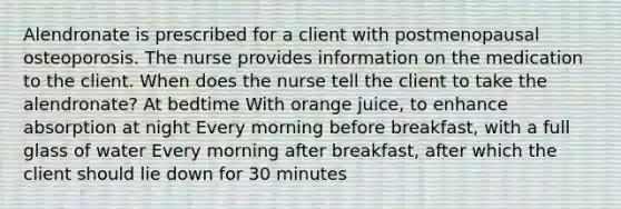 Alendronate is prescribed for a client with postmenopausal osteoporosis. The nurse provides information on the medication to the client. When does the nurse tell the client to take the alendronate? At bedtime With orange juice, to enhance absorption at night Every morning before breakfast, with a full glass of water Every morning after breakfast, after which the client should lie down for 30 minutes