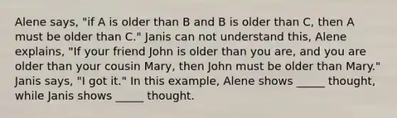 Alene says, "if A is older than B and B is older than C, then A must be older than C." Janis can not understand this, Alene explains, "If your friend John is older than you are, and you are older than your cousin Mary, then John must be older than Mary." Janis says, "I got it." In this example, Alene shows _____ thought, while Janis shows _____ thought.