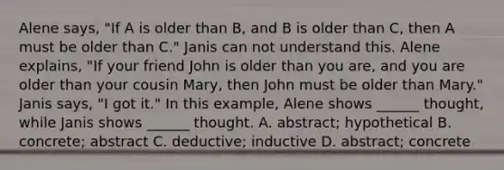 Alene says, "If A is older than B, and B is older than C, then A must be older than C." Janis can not understand this. Alene explains, "If your friend John is older than you are, and you are older than your cousin Mary, then John must be older than Mary." Janis says, "I got it." In this example, Alene shows ______ thought, while Janis shows ______ thought. A. abstract; hypothetical B. concrete; abstract C. deductive; inductive D. abstract; concrete