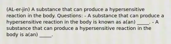 (AL-er-jin) A substance that can produce a hypersensitive reaction in the body. Questions: - A substance that can produce a hypersensitive reaction in the body is known as a(an) _____. - A substance that can produce a hypersensitive reaction in the body is a(an) _____.