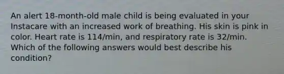 An alert 18-month-old male child is being evaluated in your Instacare with an increased work of breathing. His skin is pink in color. Heart rate is 114/min, and respiratory rate is 32/min. Which of the following answers would best describe his condition?